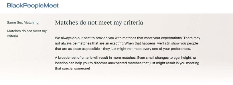 We always do our best to provide you with matches that meet your expectations. There may not always be matches that are an exact fit. When that happens, we'll still show you people that are as close as possible - they just might not meet every one of your preferences.