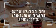 Antonelli’s Cheese Shop Helps Couples Enjoy Decadent Date Nights at Home