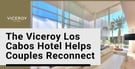 The Viceroy Los Cabos Hotel Helps Couples Reconnect on Romantic Getaways