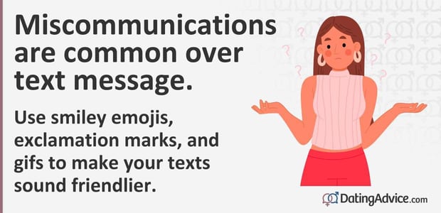 Miscommunications are common over text message. Use smiley emojis and exclamation marks to make your texts sound friendlier. Miscommunications are common over text message. Use smiley emojis and exclamation marks to make your texts sound friendlier.