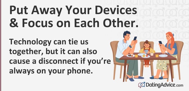 Put away your devices. Technology can tie us together, but it can also cause a disconnect if youâre always on your phone.