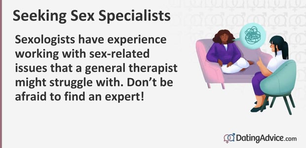 Sexologists have experience working with sex-related issues that a general therapist might struggle with. Do not be afraid to find an expert!
