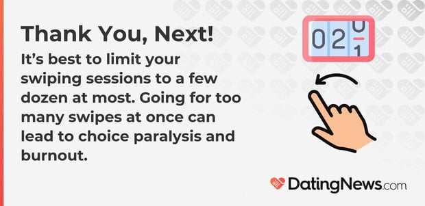 It is best to limit your swiping sessions to a few dozen at most. Going for too many swipes at once can lead to choice paralysis and burnout. It is best to limit your swiping sessions to a few dozen at most. Going for too many swipes at once can lead to choice paralysis and burnout.