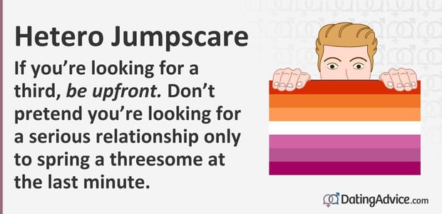 If you are looking for a third,Â be upfront. Donât pretend you are looking for a serious relationship only to spring a threesome at the last minute.