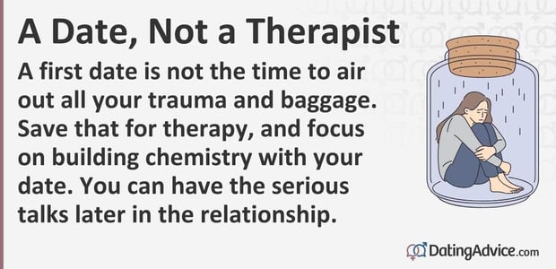 A first date is not the time to air out all your trauma and baggage. Save that for therapy, and focus on building chemistry with your date. You can have the serious talks later in the relationship. A first date is not the time to air out all your trauma and baggage. Save that for therapy, and focus on building chemistry with your date. You can have the serious talks later in the relationship.