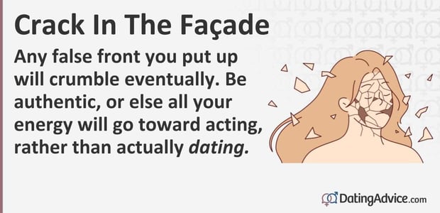 Any false front you put up will crumble eventually. Be authentic, or else all your energy will go toward acting, rather than actually dating. Any false front you put up will crumble eventually. Be authentic, or else all your energy will go toward acting, rather than actually dating.