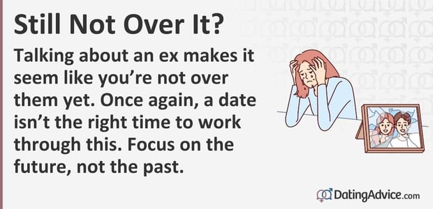 Talking about an ex makes it seem like you are not over them yet. Once again, a date is not the right time to work through this. Focus on the future, not the past. Talking about an ex makes it seem like you are not over them yet. Once again, a date is not the right time to work through this. Focus on the future, not the past.