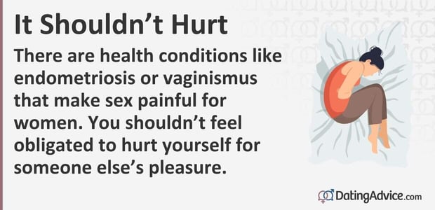 There are health conditions like endometriosis or vaginismus that make sex painful for women. You should not feel obligated to hurt yourself for someone elseâs pleasure.