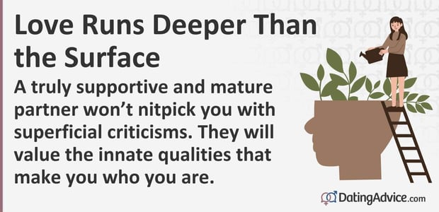A truly supportive and mature partner will not nitpick you with superficial criticisms. They will value the innate qualities that make you who you are. A truly supportive and mature partner will not nitpick you with superficial criticisms. They will value the innate qualities that make you who you are.