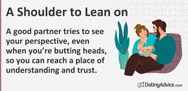 A good partner tries to see your perspective even when you are butting heads, so you can reach a place of understanding and trust. A good partner tries to see your perspective even when you are butting heads, so you can reach a place of understanding and trust.