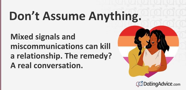 Do not assume anything. Mixed signals and miscommunications can kill a relationship. The remedy? 
A real conversation.