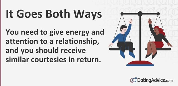 It goes both ways. You need to give energy and attention to a relationship, and you should receive similar courtesies in return. It goes both ways. You need to give energy and attention to a relationship, and you should receive similar courtesies in return.