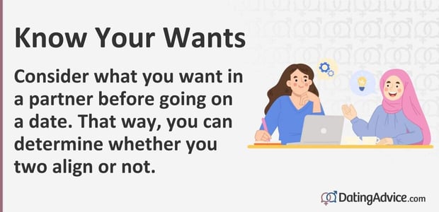 Know your wants. Consider what you want in a partner before going on a date. Know your wants. Consider what you want in a partner before going on a date.