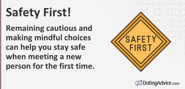Safety first! Remaining cautious and making mindful choices can help you stay safe when meeting someone new. Safety first! Remaining cautious and making mindful choices can help you stay safe when meeting someone new.