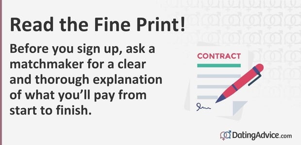 Before you sign up, ask a matchmaker for a clear and thorough explanation of what you will pay from start to finish. Before you sign up, ask a matchmaker for a clear and thorough explanation of what you will pay from start to finish.