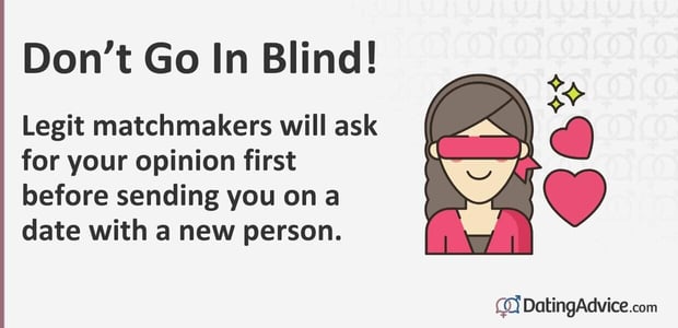 Do not go in blind. Legit matchmakers will ask for your opinion first before sending you on a date with a new person. Do not go in blind. Legit matchmakers will ask for your opinion first before sending you on a date with a new person.