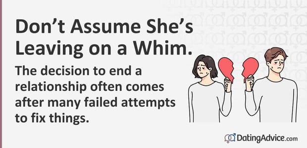 Do not assume she's leaving on a whim. The decision to end a relationship often comes after many failed attempts to fix things. Do not assume she's leaving on a whim. The decision to end a relationship often comes after many failed attempts to fix things.