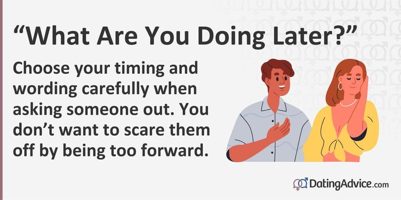 Choose your timing and wording carefully when asking someone out. You donât want to scare them off by being too forward.