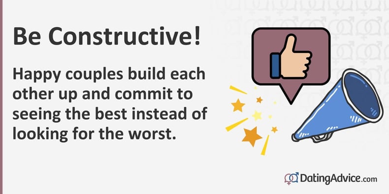 Be constructive. Happy couples build each other up and commit to seeing the best instead of looking for the worst. Be constructive. Happy couples build each other up and commit to seeing the best instead of looking for the worst.