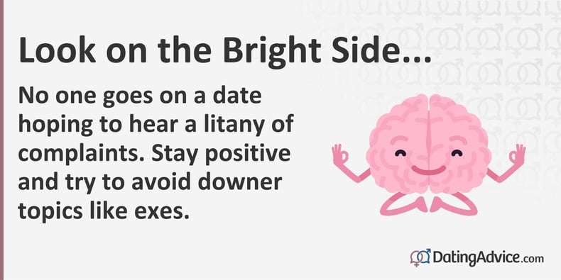 No one goes on a date hoping to hear a litany of complaints. Stay positive and try to avoid downer topics like exes. No one goes on a date hoping to hear a litany of complaints. Stay positive and try to avoid downer topics like exes.
