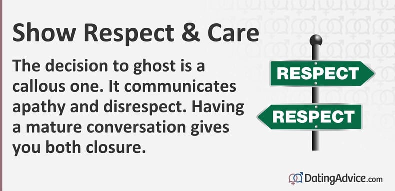 Show respect and care. The decision to ghost is a callous one. It communicates apathy and disrespect. Having a mature conversation gives you both closure. Show respect and care. The decision to ghost is a callous one. It communicates apathy and disrespect. Having a mature conversation gives you both closure.