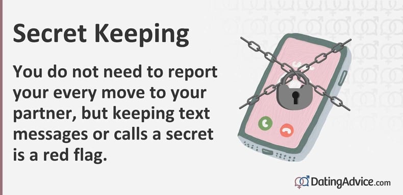 You do not need to report your every move to your partner, but keeping text messages or calls a secret is a red flag. You do not need to report your every move to your partner, but keeping text messages or calls a secret is a red flag.