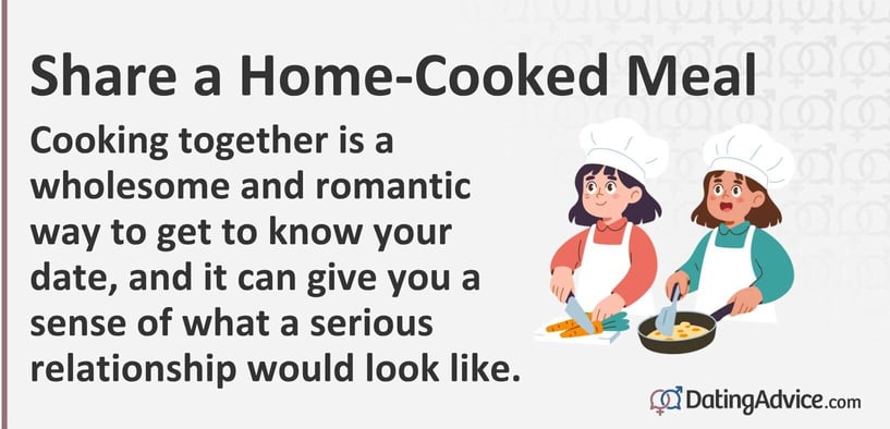 Share a Home-Cooked Meal Cooking together is a wholesome and romantic way to get to know your date, and it can give you a sense of what a serious relationship would look like. Share a Home-Cooked Meal Cooking together is a wholesome and romantic way to get to know your date, and it can give you a sense of what a serious relationship would look like.