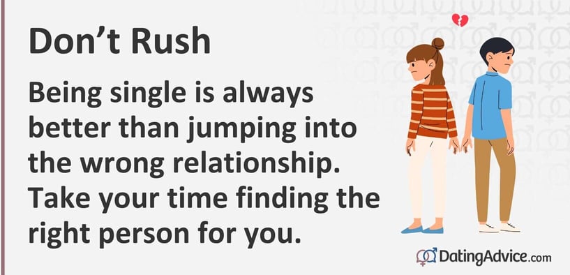 Don't rush Being single is always better than jumping into the wrong relationship. Take your time finding the right person for you.
