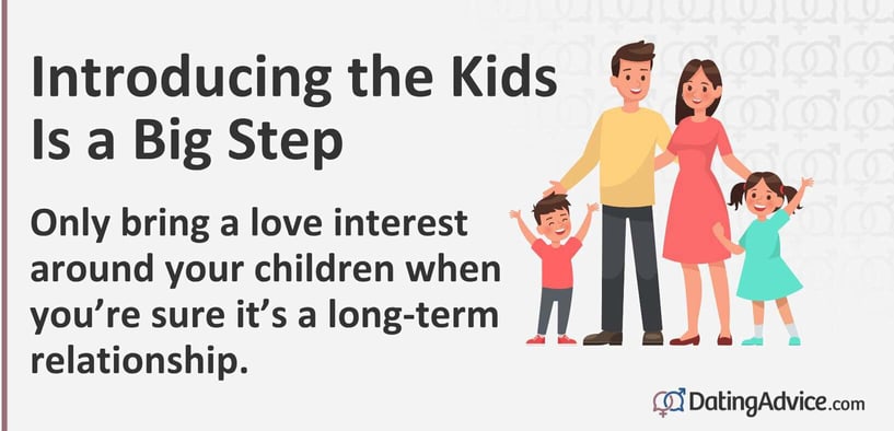 Introducing the kids is a big step. Only bring a love interest around your children when you are sure it's a long-term relationship. Introducing the kids is a big step. Only bring a love interest around your children when you are sure it's a long-term relationship.