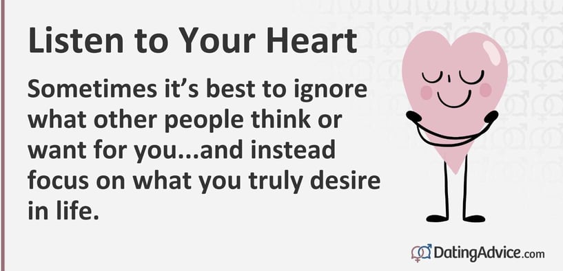 Listen to your heart. Sometimes itâs best to ignore what other people think or want for you...and instead focus on what you truly desire in life. Listen to your heart. Sometimes itâs best to ignore what other people think or want for you...and instead focus on what you truly desire in life.