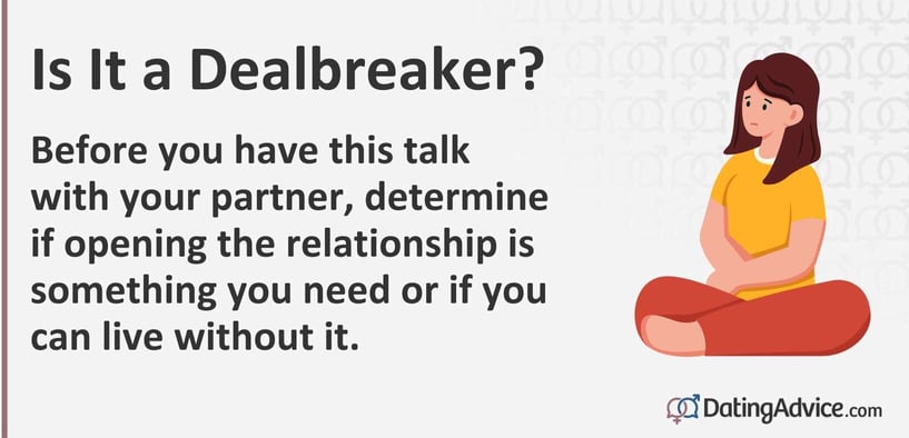 Before you have this talk with your partner, determine if opening the relationship is something you need or if you can live without it. Before you have this talk with your partner, determine if opening the relationship is something you need or if you can live without it.