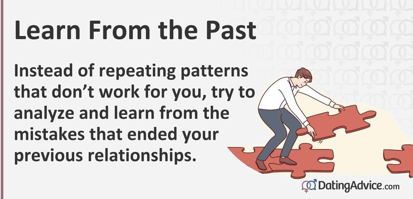 Learn from the past. Instead of repeating patterns that do not work for you, try to analyze and learn from the mistakes that ended your previous relationships. Learn from the past. Instead of repeating patterns that do not work for you, try to analyze and learn from the mistakes that ended your previous relationships.