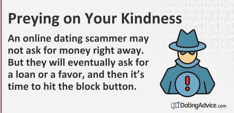 An online dating scammer may not ask for money right away. But they will eventually ask for a loan or a favor, and then itâs time to hit the block button. An online dating scammer may not ask for money right away. But they will eventually ask for a loan or a favor, and then itâs time to hit the block button.