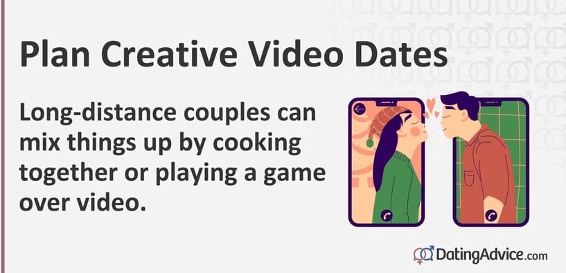 Plan creative video dates. Long-distance couples can mix things up by cooking together or playing a game over video. Plan creative video dates. Long-distance couples can mix things up by cooking together or playing a game over video.