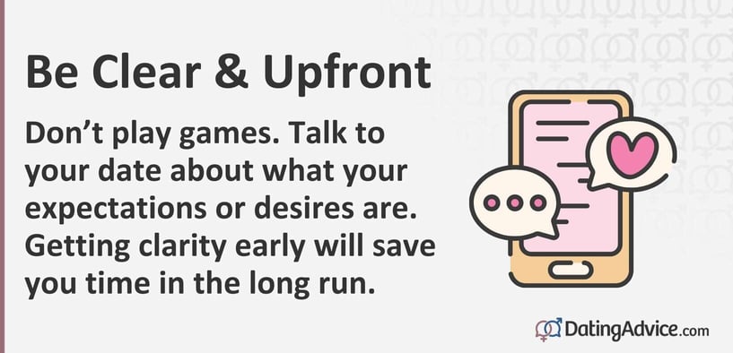 Be Clear and Upfront. Don't play games. Talk to your date about your expectations and desires. Getting clarity early will save you time in the long run.