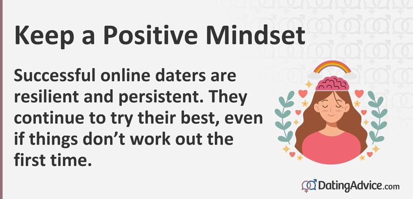 Keep a positive mindset. Successful online daters are resilient and persistent. They continue to try their best, even if things donât work out the first time.