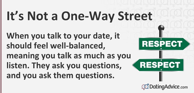 When you talk to your date, it should feel well-balanced, meaning you talk as much as you listen. They ask you questions, and you ask them questions.