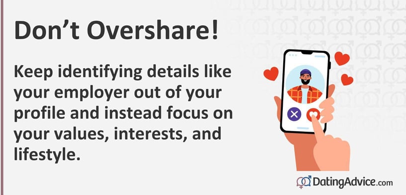 Don't overshare. Keep identifying details like your employer out of your profile and instead focus on your values, interests, and lifestyle. Don't overshare. Keep identifying details like your employer out of your profile and instead focus on your values, interests, and lifestyle.