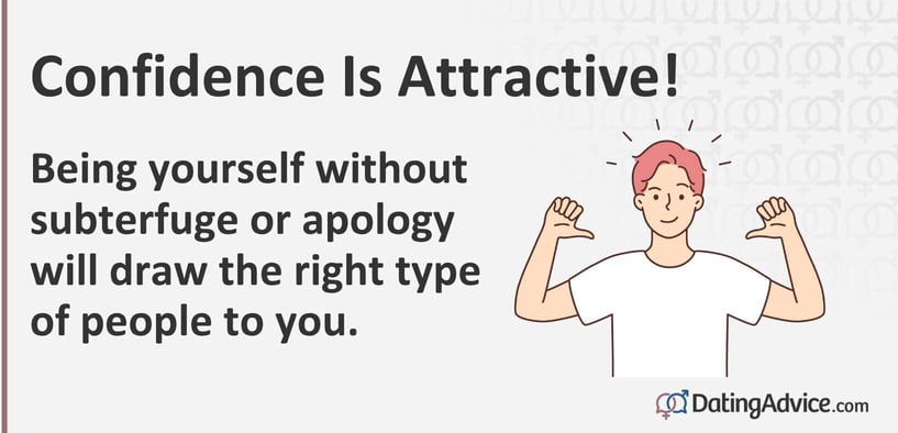 Confidence is attractive. Being yourself without subterfuge or apology will draw the right type of people to you. Confidence is attractive. Being yourself without subterfuge or apology will draw the right type of people to you.