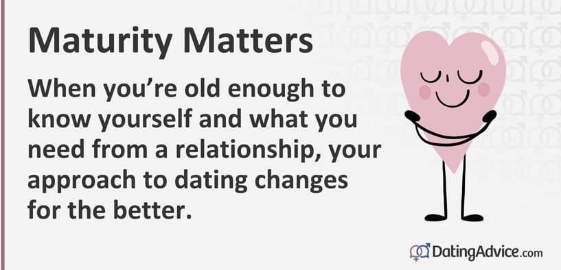 Maturity matters. When youâre old enough to know yourself and what you need from a relationship, your approach to dating changes for the better.
