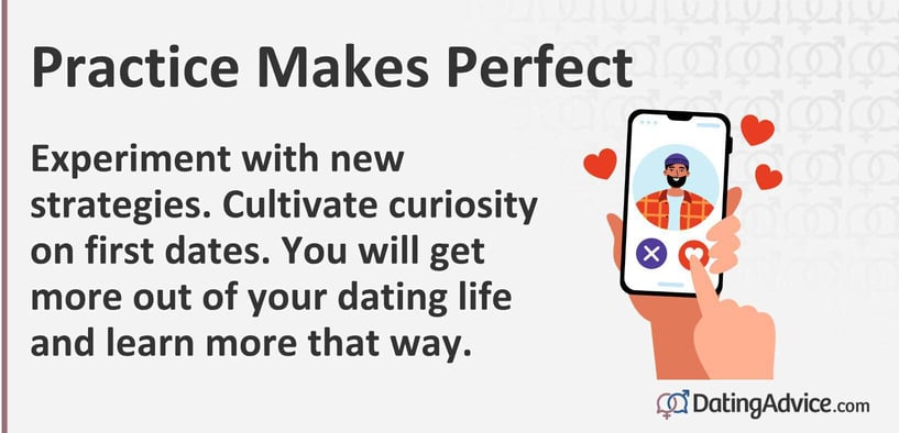 Practice makes perfect. Experiment with new strategies. Cultivate curiosity on first dates. You will get more out of your dating life and learn more that way.