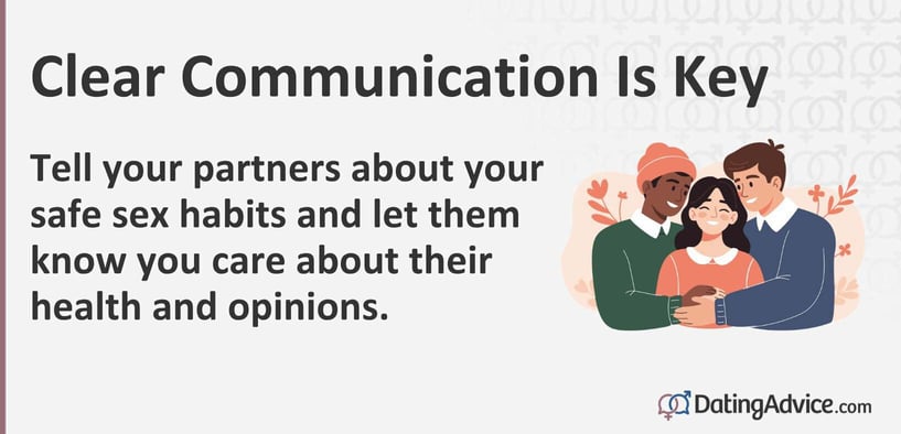 Tell your partners about your safe sex habits and let them know you care about their health and opinions. Tell your partners about your safe sex habits and let them know you care about their health and opinions.