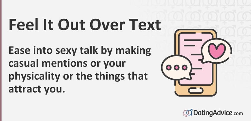 Feel it out over text. Ease into sexy talk by making casual mentions of your physicality or the things that attract you. Feel it out over text. Ease into sexy talk by making casual mentions of your physicality or the things that attract you.