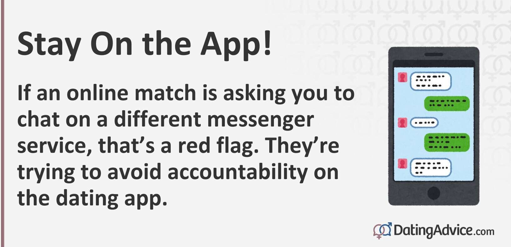 Stay on the app. If an online match is asking you to chat on a different messenger service, that's a red flag.